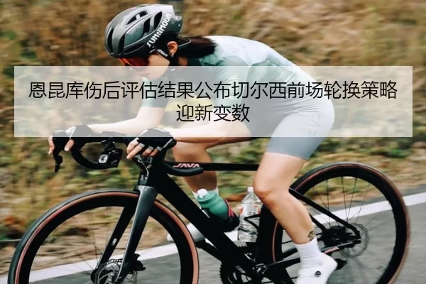 恩昆库伤后评估结果公布切尔西前场轮换策略迎新变数